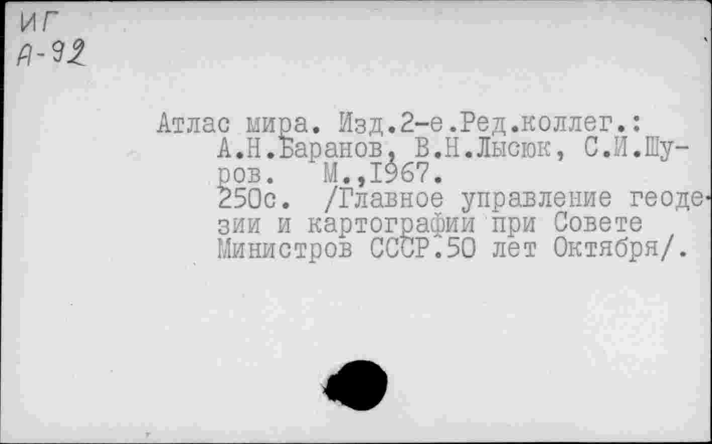 ﻿иг
Атлас мира. Изд.2-е.Ред.коллег.:
А.Н.Баранов, В.Н.Лысюк, С.И.Шуров. М.,1967.
250с. /Главное управление геоде зии и картографии при Совете Министров СССР.50 лет Октября/.